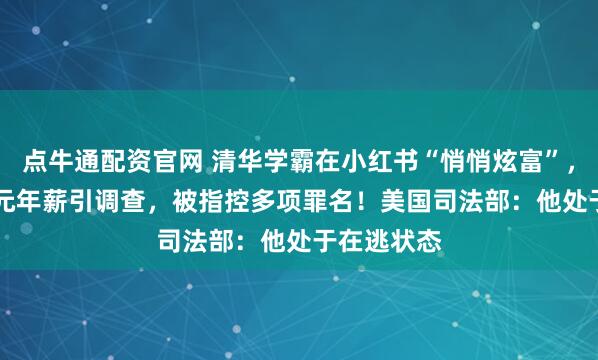 点牛通配资官网 清华学霸在小红书“悄悄炫富”，晒1.67亿元年薪引调查，被指控多项罪名！美国司法部：他处于在逃状态