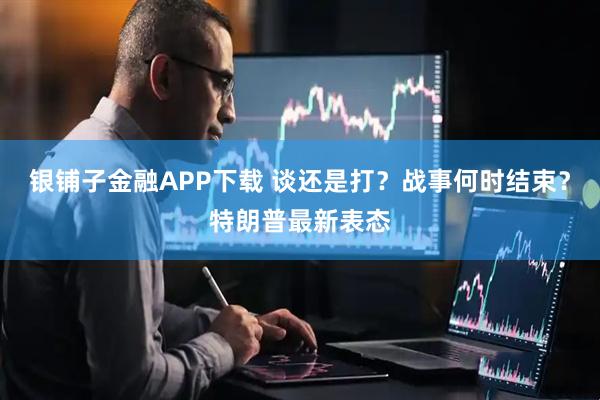 银铺子金融APP下载 谈还是打？战事何时结束？特朗普最新表态