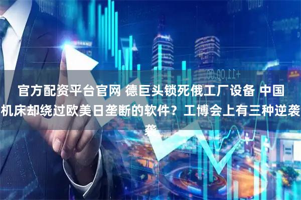 官方配资平台官网 德巨头锁死俄工厂设备 中国机床却绕过欧美日垄断的软件？工博会上有三种逆袭