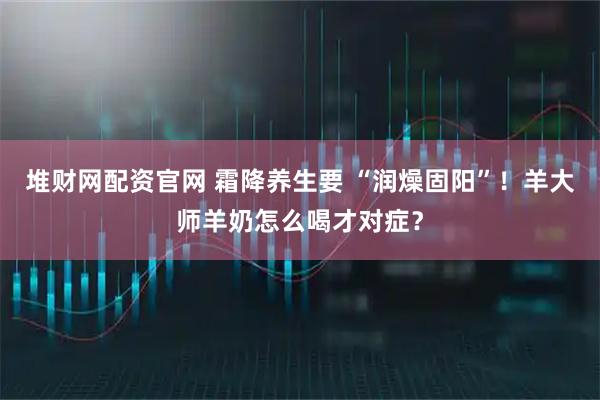 堆财网配资官网 霜降养生要 “润燥固阳”！羊大师羊奶怎么喝才对症？