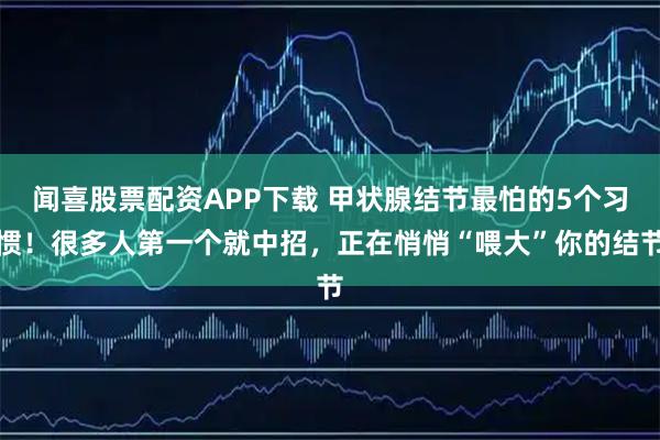 闻喜股票配资APP下载 甲状腺结节最怕的5个习惯！很多人第一个就中招，正在悄悄“喂大”你的结节