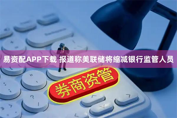 易资配APP下载 报道称美联储将缩减银行监管人员