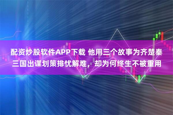 配资炒股软件APP下载 他用三个故事为齐楚秦三国出谋划策排忧解难，却为何终生不被重用