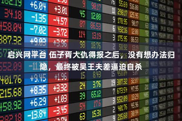 启兴网平台 伍子胥大仇得报之后，没有想办法归隐，最终被吴王夫差逼迫自杀