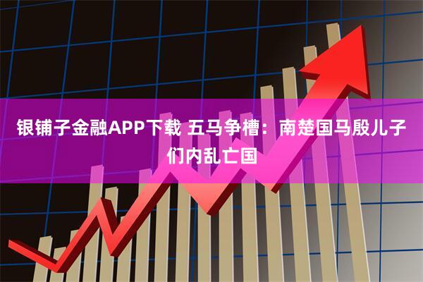 银铺子金融APP下载 五马争槽：南楚国马殷儿子们内乱亡国