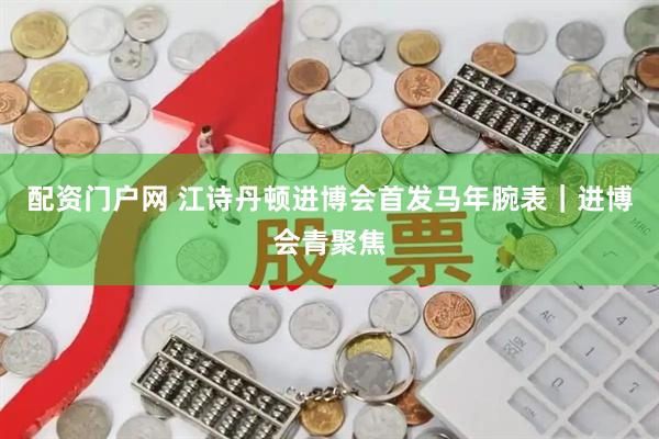 配资门户网 江诗丹顿进博会首发马年腕表｜进博会青聚焦
