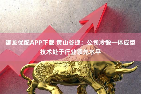 御龙优配APP下载 黄山谷捷：公司冷锻一体成型技术处于行业领先水平