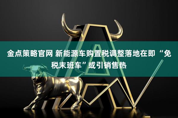 金点策略官网 新能源车购置税调整落地在即 “免税末班车”或引销售热