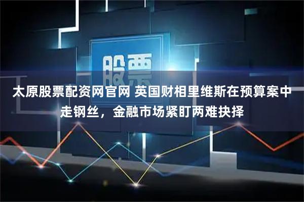 太原股票配资网官网 英国财相里维斯在预算案中走钢丝，金融市场紧盯两难抉择