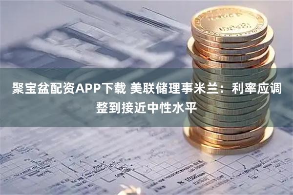 聚宝盆配资APP下载 美联储理事米兰：利率应调整到接近中性水平