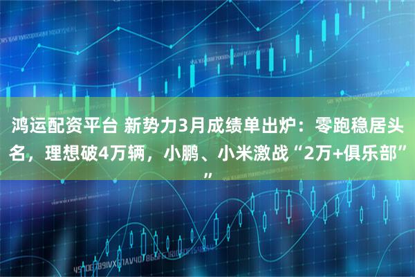 鸿运配资平台 新势力3月成绩单出炉：零跑稳居头名，理想破4万辆，小鹏、小米激战“2万+俱乐部”