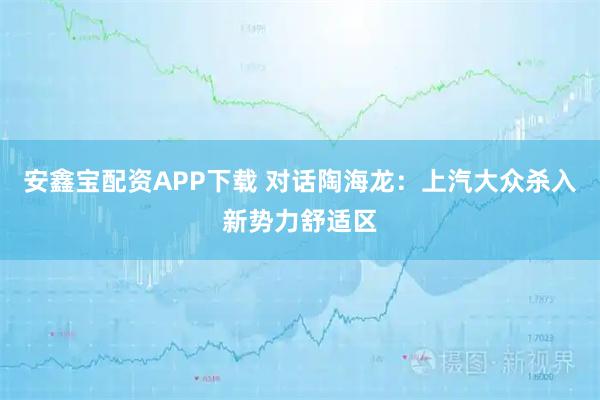 安鑫宝配资APP下载 对话陶海龙：上汽大众杀入新势力舒适区