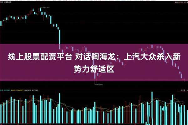 线上股票配资平台 对话陶海龙：上汽大众杀入新势力舒适区