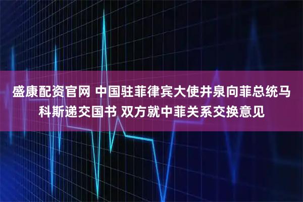 盛康配资官网 中国驻菲律宾大使井泉向菲总统马科斯递交国书 双方就中菲关系交换意见