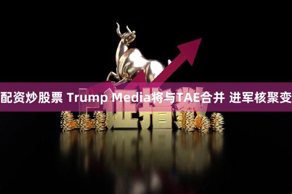 配资炒股票 Trump Media将与TAE合并 进军核聚变