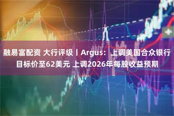 融易富配资 大行评级丨Argus：上调美国合众银行目标价至62美元 上调2026年每股收益预期