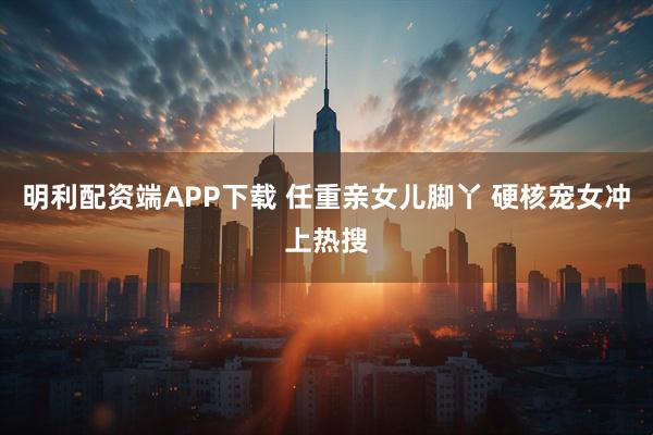 明利配资端APP下载 任重亲女儿脚丫 硬核宠女冲上热搜