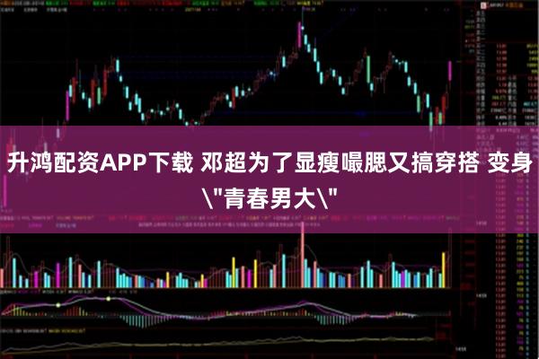 升鸿配资APP下载 邓超为了显瘦嘬腮又搞穿搭 变身