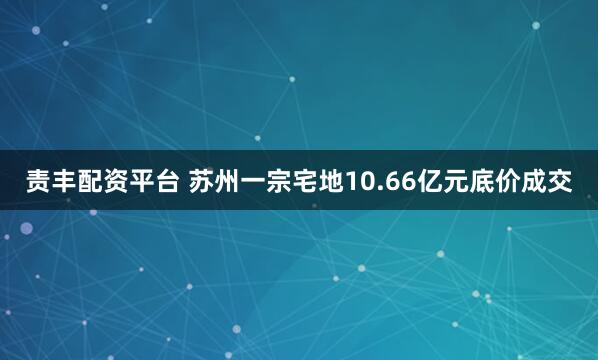 责丰配资平台 苏州一宗宅地10.66亿元底价成交