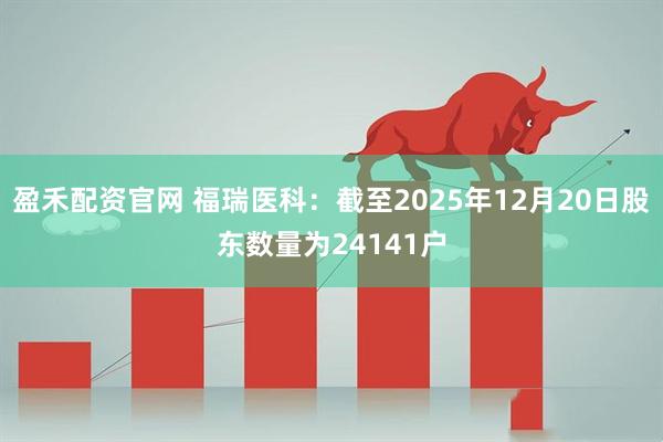 盈禾配资官网 福瑞医科：截至2025年12月20日股东数量为24141户
