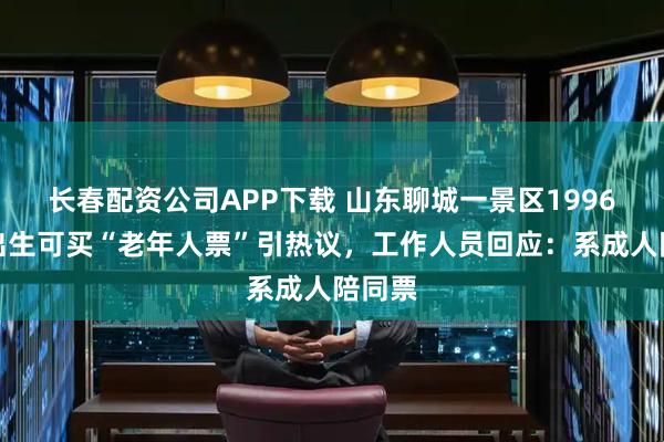 长春配资公司APP下载 山东聊城一景区1996年前出生可买“老年人票”引热议，工作人员回应：系成人陪同票