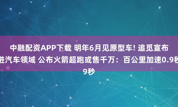中融配资APP下载 明年6月见原型车! 追觅宣布进汽车领域 公布火箭超跑或售千万：百公里加速0.9秒