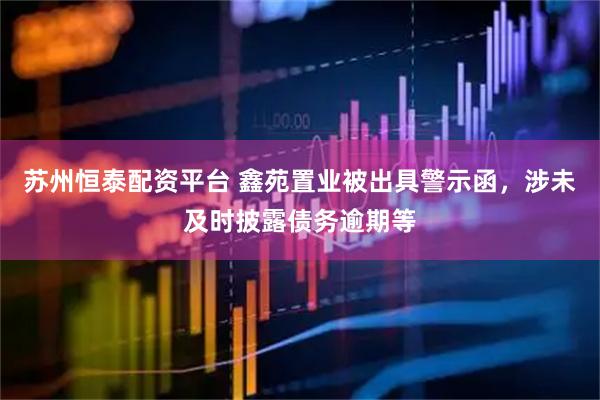 苏州恒泰配资平台 鑫苑置业被出具警示函,涉未及时披露债务逾期等