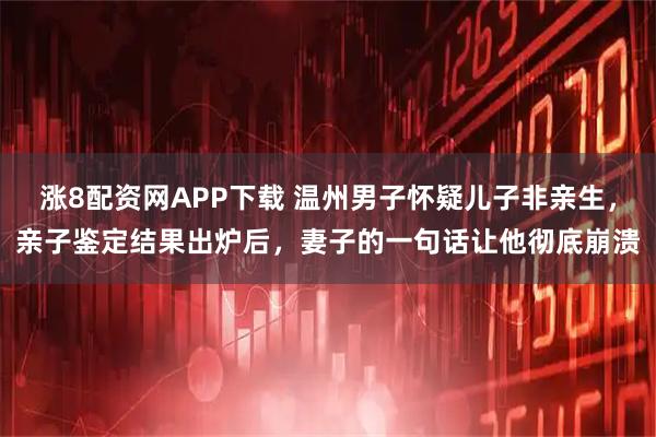 涨8配资网APP下载 温州男子怀疑儿子非亲生，亲子鉴定结果出炉后，妻子的一句话让他彻底崩溃