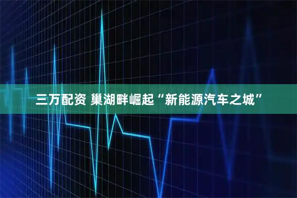 三万配资 巢湖畔崛起“新能源汽车之城”