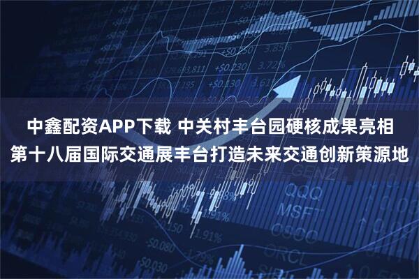 中鑫配资APP下载 中关村丰台园硬核成果亮相第十八届国际交通展丰台打造未来交通创新策源地