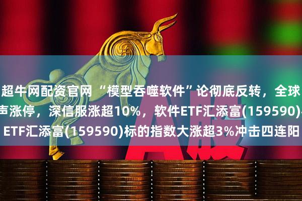 超牛网配资官网 “模型吞噬软件”论彻底反转，全球软件大涨！三六零应声涨停，深信服涨超10%，软件ETF汇添富(159590)标的指数大涨超3%冲击四连阳