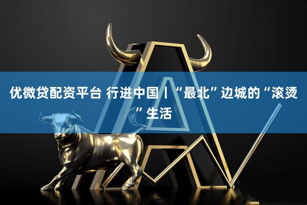 优微贷配资平台 行进中国丨“最北”边城的“滚烫”生活