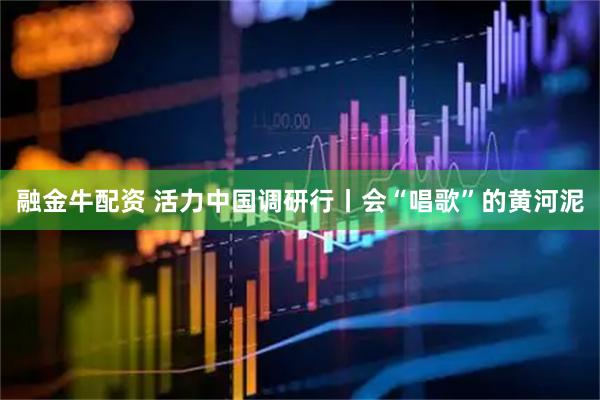 融金牛配资 活力中国调研行丨会“唱歌”的黄河泥