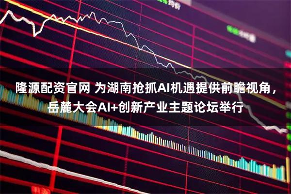 隆源配资官网 为湖南抢抓AI机遇提供前瞻视角，岳麓大会AI+创新产业主题论坛举行