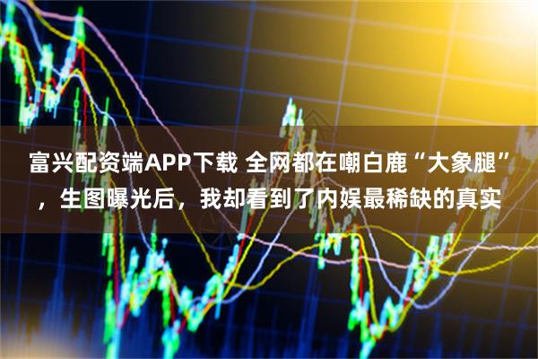 富兴配资端APP下载 全网都在嘲白鹿“大象腿”，生图曝光后，我却看到了内娱最稀缺的真实