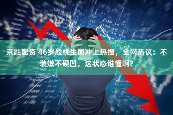 京融配资 46岁殷桃生图冲上热搜，全网热议：不装嫩不硬凹，这状态谁懂啊？