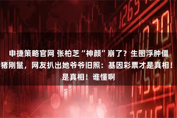 申捷策略官网 张柏芝“神颜”崩了？生图浮肿僵硬撞脸猪刚鬣，网友扒出她爷爷旧照：基因彩票才是真相！谁懂啊