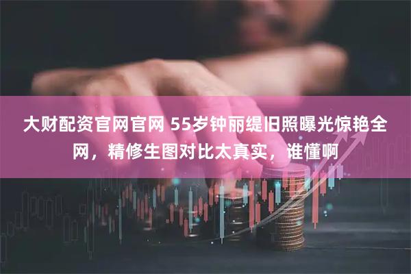 大财配资官网官网 55岁钟丽缇旧照曝光惊艳全网，精修生图对比太真实，谁懂啊
