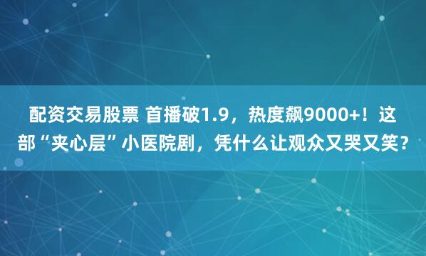 配资交易股票 首播破1.9，热度飙9000+！这部“夹心层”小医院剧，凭什么让观众又哭又笑？