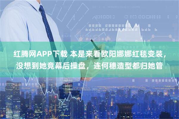 红腾网APP下载 本是来看欧阳娜娜红毯变装，没想到她竟幕后操盘，连何穗造型都归她管